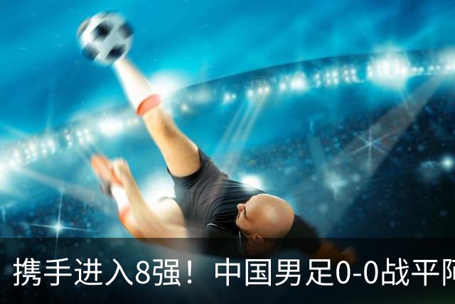 携手进入8强！中国男足0-0战平阿联酋，王钰栋停赛影响